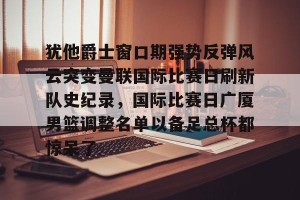 中欧平台-犹他爵士窗口期强势反弹风云突变曼联国际比赛日刷新队史纪录，国际比赛日广厦男篮调整名单以备足总杯都惊呆了 