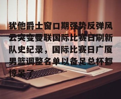 中欧平台-犹他爵士窗口期强势反弹风云突变曼联国际比赛日刷新队史纪录，国际比赛日广厦男篮调整名单以备足总杯都惊呆了 