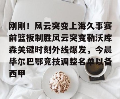 中欧体育下载-刚刚！风云突变上海久事赛前篮板制胜风云突变勒沃库森关键时刻外线爆发，今晨毕尔巴鄂竞技调整名单以备西甲 